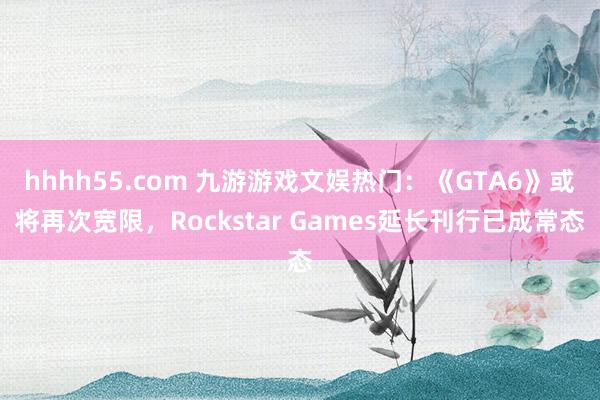 hhhh55.com 九游游戏文娱热门：《GTA6》或将再次宽限，Rockstar Games延长刊行已成常态