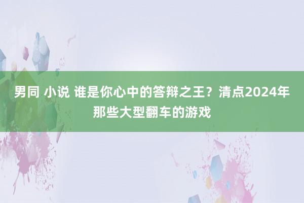 男同 小说 谁是你心中的答辩之王？清点2024年那些大型翻车的游戏