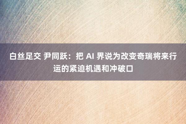 白丝足交 尹同跃：把 AI 界说为改变奇瑞将来行运的紧迫机遇和冲破口