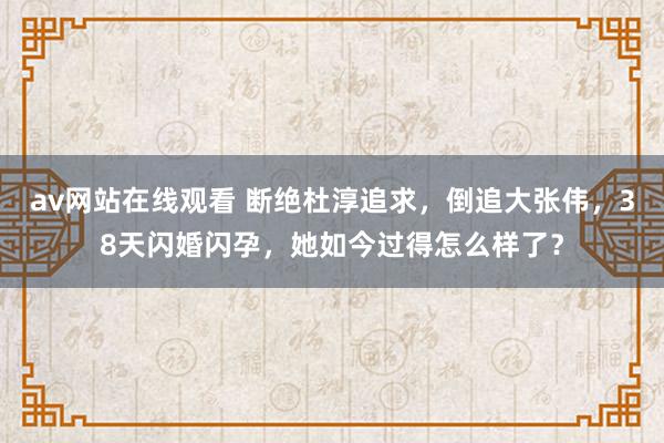 av网站在线观看 断绝杜淳追求，倒追大张伟，38天闪婚闪孕，她如今过得怎么样了？