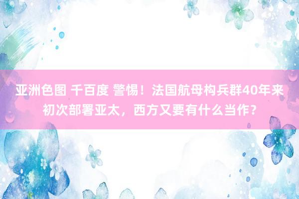 亚洲色图 千百度 警惕！法国航母构兵群40年来初次部署亚太，西方又要有什么当作？