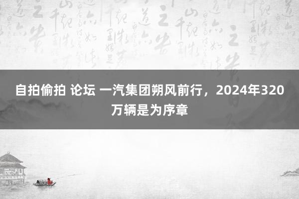 自拍偷拍 论坛 一汽集团朔风前行，2024年320万辆是为序章