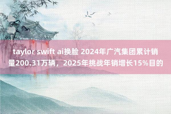 taylor swift ai换脸 2024年广汽集团累计销量200.31万辆，2025年挑战年销增长15%目的