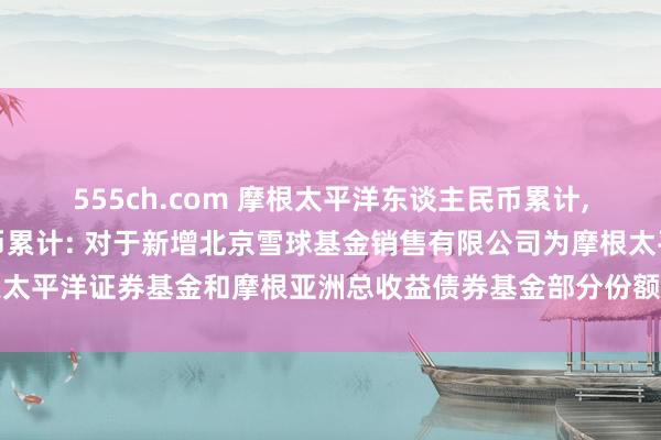 555ch.com 摩根太平洋东谈主民币累计，摩根总收益债东谈主民币累计: 对于新增北京雪球基金销售有限公司为摩根太平洋证券基金和摩根亚洲总收益债券基金部分份额类别内地销售机构的公告