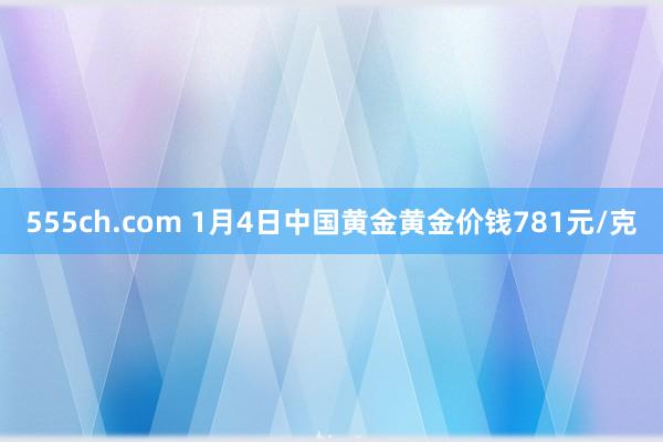 555ch.com 1月4日中国黄金黄金价钱781元/克