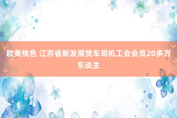 欧美情色 江苏省新发展货车司机工会会员20多万东谈主