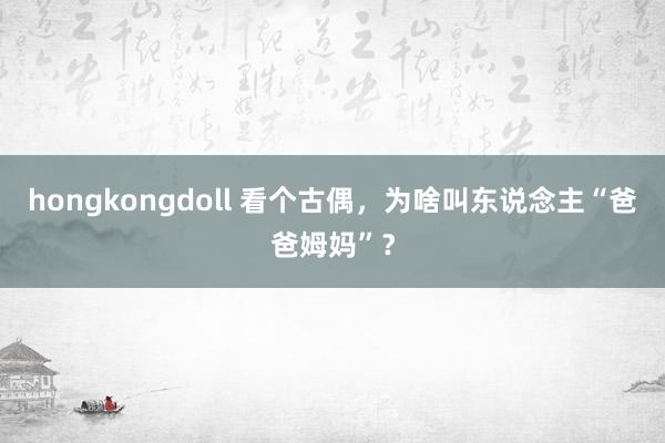 hongkongdoll 看个古偶，为啥叫东说念主“爸爸姆妈”？