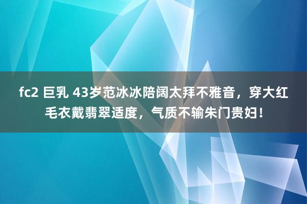 fc2 巨乳 43岁范冰冰陪阔太拜不雅音，穿大红毛衣戴翡翠适度，气质不输朱门贵妇！