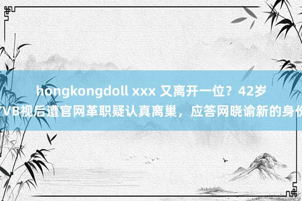 hongkongdoll xxx 又离开一位？42岁TVB视后遭官网革职疑认真离巢，应答网晓谕新的身份