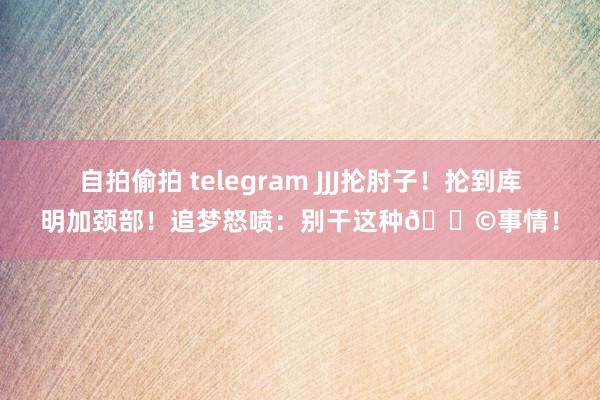 自拍偷拍 telegram JJJ抡肘子！抡到库明加颈部！追梦怒喷：别干这种💩事情！