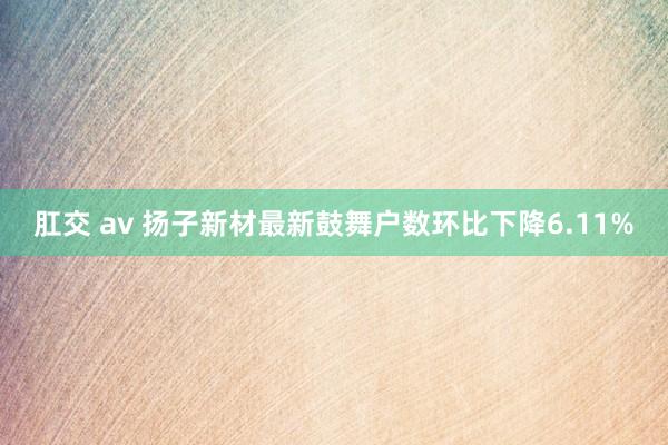 肛交 av 扬子新材最新鼓舞户数环比下降6.11%