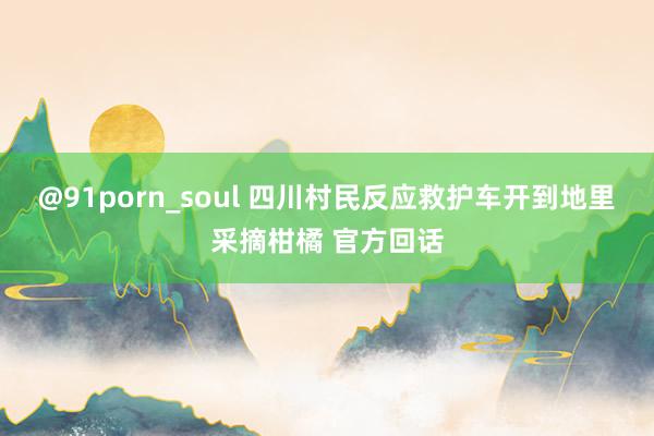 @91porn_soul 四川村民反应救护车开到地里采摘柑橘 官方回话