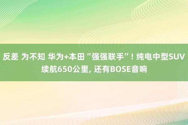 反差 为不知 华为+本田“强强联手”! 纯电中型SUV续航650公里， 还有BOSE音响