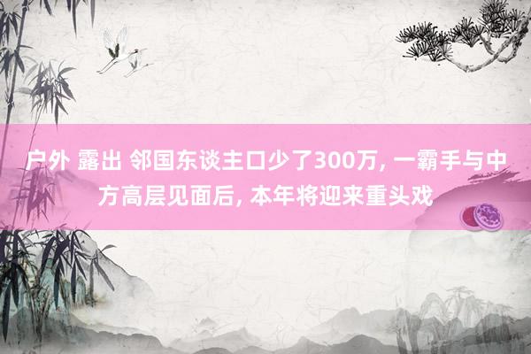 户外 露出 邻国东谈主口少了300万， 一霸手与中方高层见面后， 本年将迎来重头戏