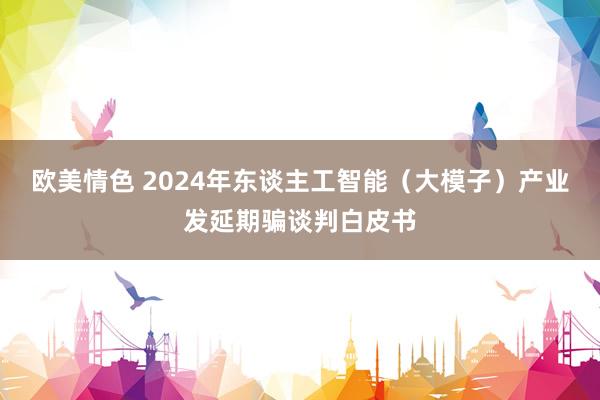 欧美情色 2024年东谈主工智能（大模子）产业发延期骗谈判白皮书