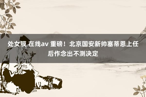 处女膜 在线av 重磅！北京国安新帅塞蒂恩上任后作念出不测决定