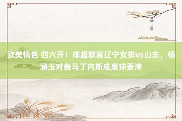 欧美情色 四六开！排超联赛辽宁女排vs山东，杨涵玉对轰马丁内斯成赢球要津