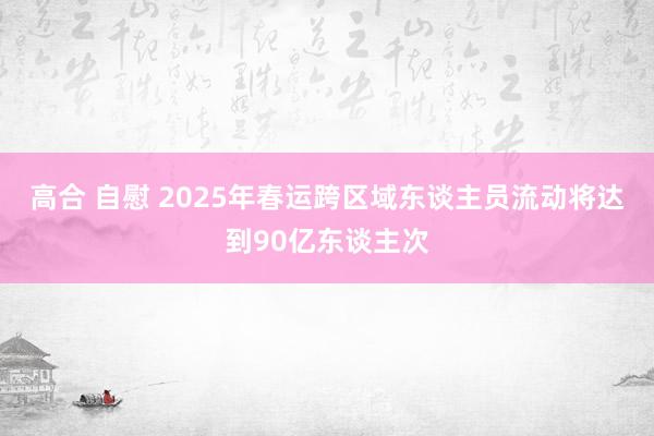 高合 自慰 2025年春运跨区域东谈主员流动将达到90亿东谈主次