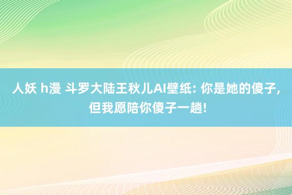 人妖 h漫 斗罗大陆王秋儿AI壁纸: 你是她的傻子， 但我愿陪你傻子一趟!