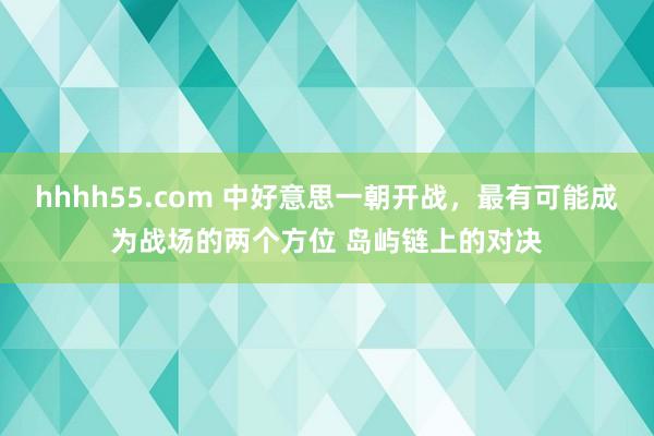 hhhh55.com 中好意思一朝开战，最有可能成为战场的两个方位 岛屿链上的对决