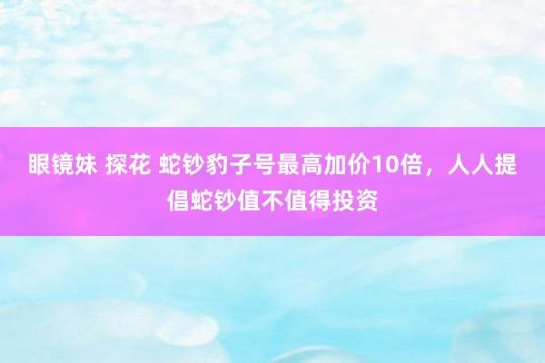 眼镜妹 探花 蛇钞豹子号最高加价10倍，人人提倡蛇钞值不值得投资