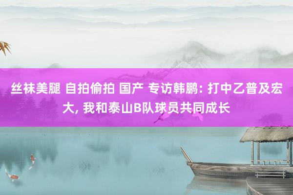 丝袜美腿 自拍偷拍 国产 专访韩鹏: 打中乙普及宏大， 我和泰山B队球员共同成长