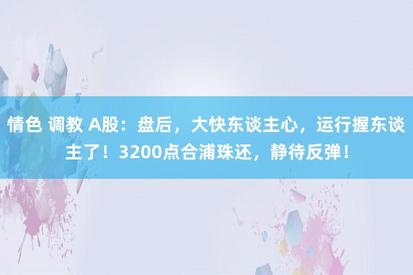 情色 调教 A股：盘后，大快东谈主心，运行握东谈主了！3200点合浦珠还，静待反弹！