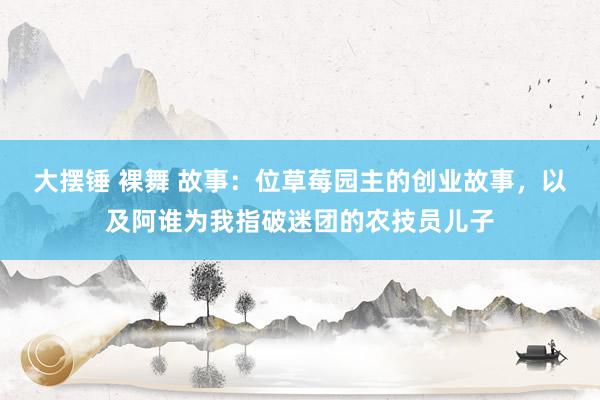 大摆锤 裸舞 故事：位草莓园主的创业故事，以及阿谁为我指破迷团的农技员儿子