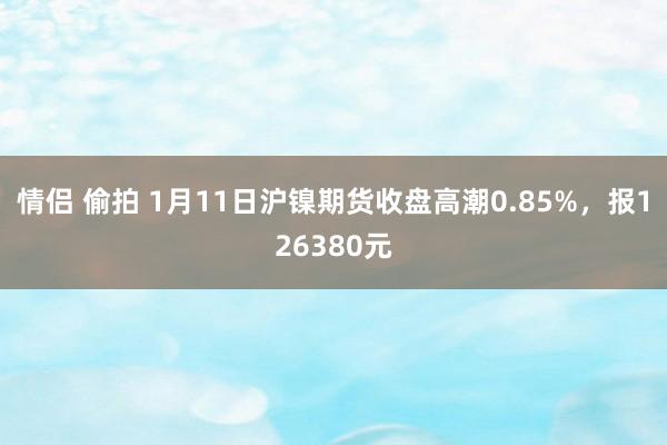 情侣 偷拍 1月11日沪镍期货收盘高潮0.85%，报126380元