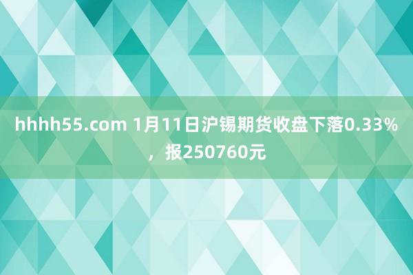 hhhh55.com 1月11日沪锡期货收盘下落0.33%，报250760元