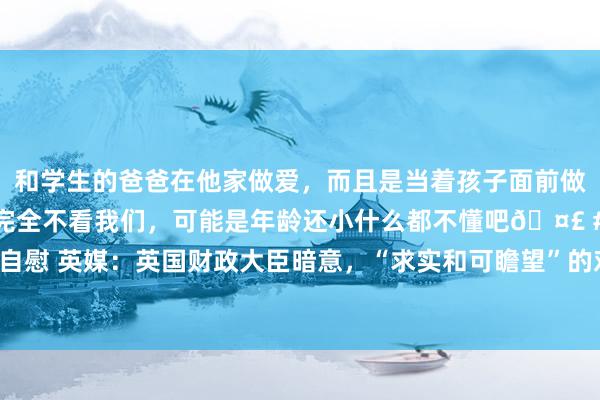 和学生的爸爸在他家做爱，而且是当着孩子面前做爱，太刺激了，孩子完全不看我们，可能是年龄还小什么都不懂吧🤣 #同城 #文爱 #自慰 英媒：英国财政大臣暗意，“求实和可瞻望”的对华联系将有助于经济增长和两国商业