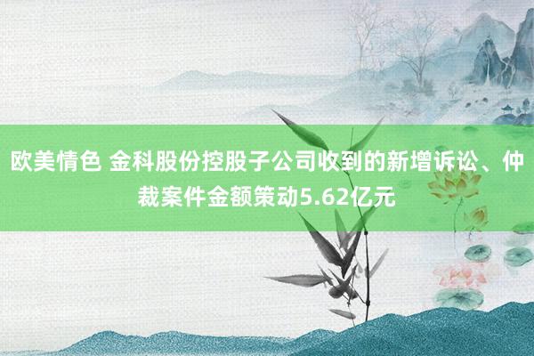 欧美情色 金科股份控股子公司收到的新增诉讼、仲裁案件金额策动5.62亿元