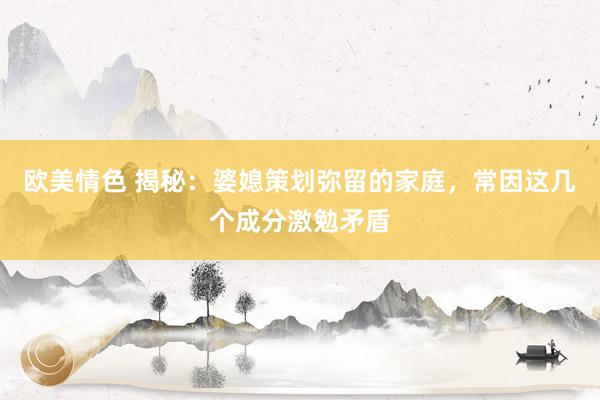 欧美情色 揭秘：婆媳策划弥留的家庭，常因这几个成分激勉矛盾