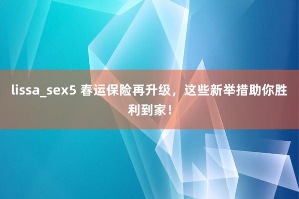 lissa_sex5 春运保险再升级，这些新举措助你胜利到家！