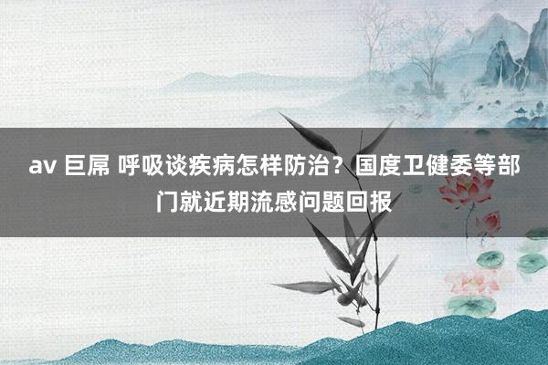 av 巨屌 呼吸谈疾病怎样防治？国度卫健委等部门就近期流感问题回报