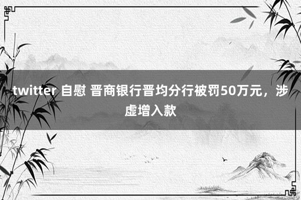 twitter 自慰 晋商银行晋均分行被罚50万元，涉虚增入款