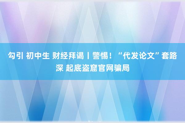 勾引 初中生 财经拜谒丨警惕！“代发论文”套路深 起底盗窟官网骗局