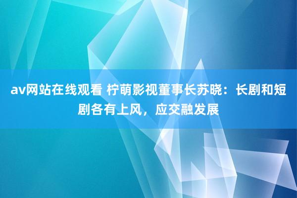 av网站在线观看 柠萌影视董事长苏晓：长剧和短剧各有上风，应交融发展