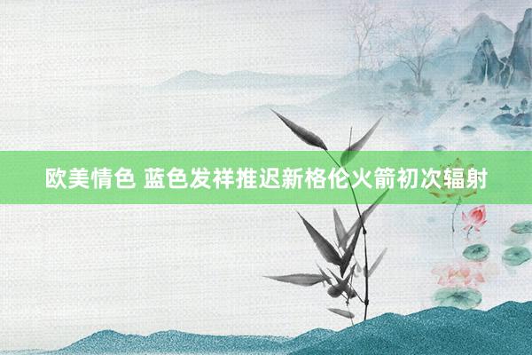 欧美情色 蓝色发祥推迟新格伦火箭初次辐射