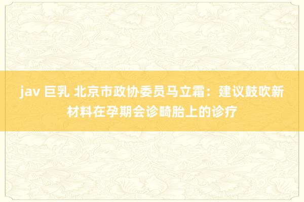 jav 巨乳 北京市政协委员马立霜：建议鼓吹新材料在孕期会诊畸胎上的诊疗