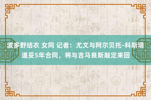 波多野结衣 女同 记者：尤文与阿尔贝托-科斯塔道妥5年合同，将与吉马良斯敲定来回