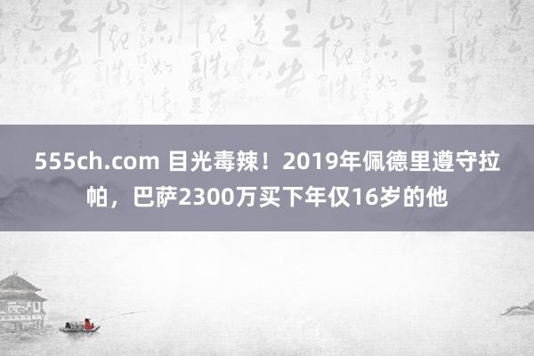 555ch.com 目光毒辣！2019年佩德里遵守拉帕，巴萨2300万买下年仅16岁的他