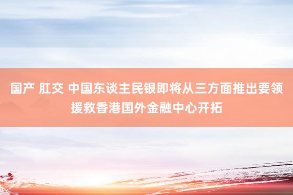 国产 肛交 中国东谈主民银即将从三方面推出要领援救香港国外金融中心开拓