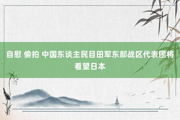 自慰 偷拍 中国东谈主民目田军东部战区代表团将看望日本