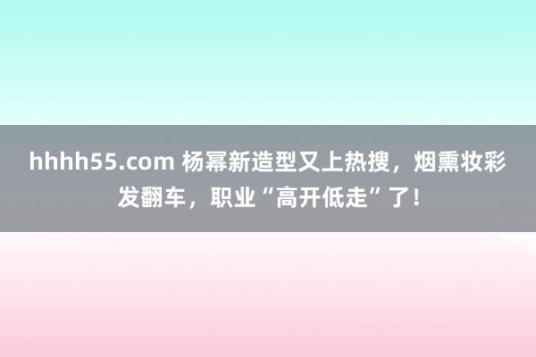 hhhh55.com 杨幂新造型又上热搜，烟熏妆彩发翻车，职业“高开低走”了！