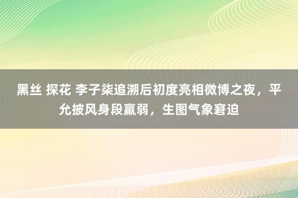 黑丝 探花 李子柒追溯后初度亮相微博之夜，平允披风身段羸弱，生图气象窘迫