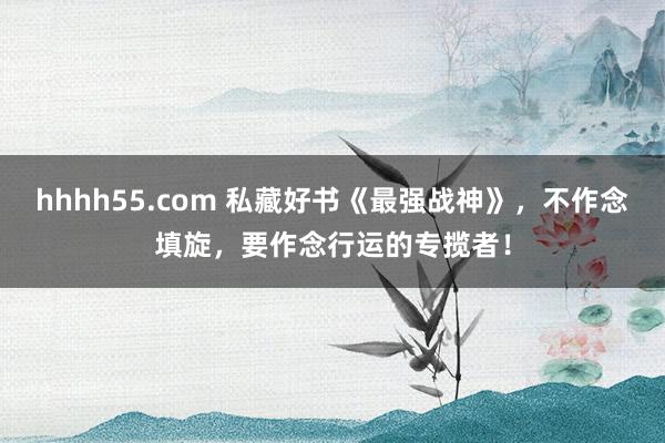 hhhh55.com 私藏好书《最强战神》，不作念填旋，要作念行运的专揽者！