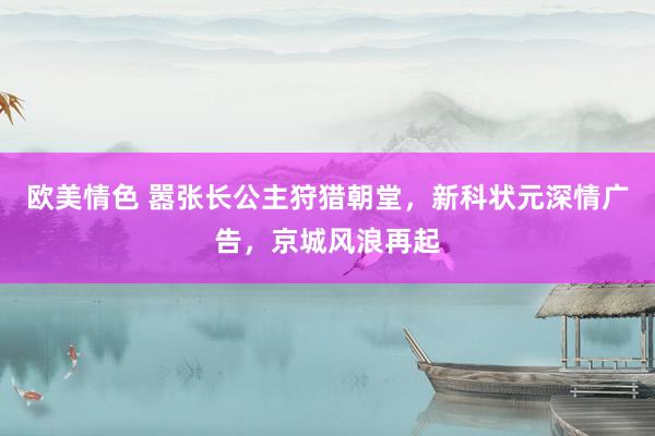 欧美情色 嚣张长公主狩猎朝堂，新科状元深情广告，京城风浪再起