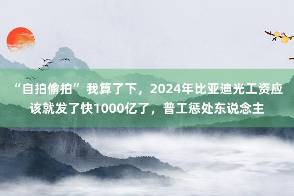 “自拍偷拍” 我算了下，2024年比亚迪光工资应该就发了快1000亿了，普工惩处东说念主