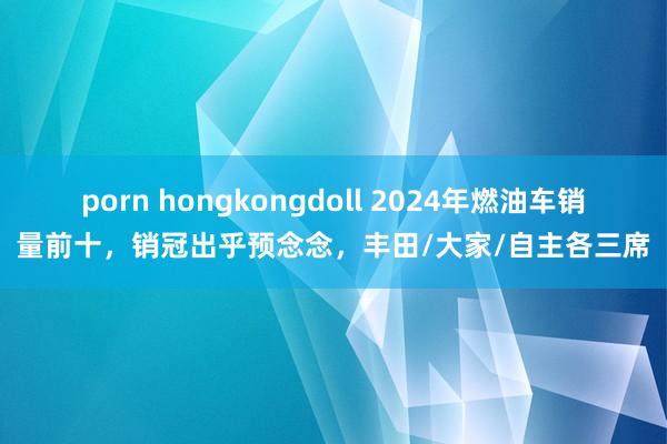 porn hongkongdoll 2024年燃油车销量前十，销冠出乎预念念，丰田/大家/自主各三席